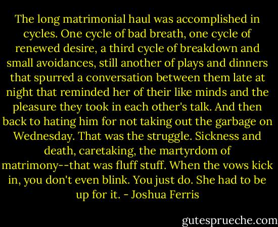 The long matrimonial haul was accomplished in cycles. One cycle of bad breath, one cycle of renewed desire, a third cycle of breakdown and small avoidances, still another of plays and dinners that spurred a conversation between them late at night that reminded her of their like minds and the pleasure they took in each other's talk. And then back to hating him for not taking out the garbage on Wednesday. That was the struggle. Sickness and death, caretaking, the martyrdom of matrimony--that was fluff stuff. When the vows kick in, you don't even blink. You just do. She had to be up for it. - Joshua Ferris