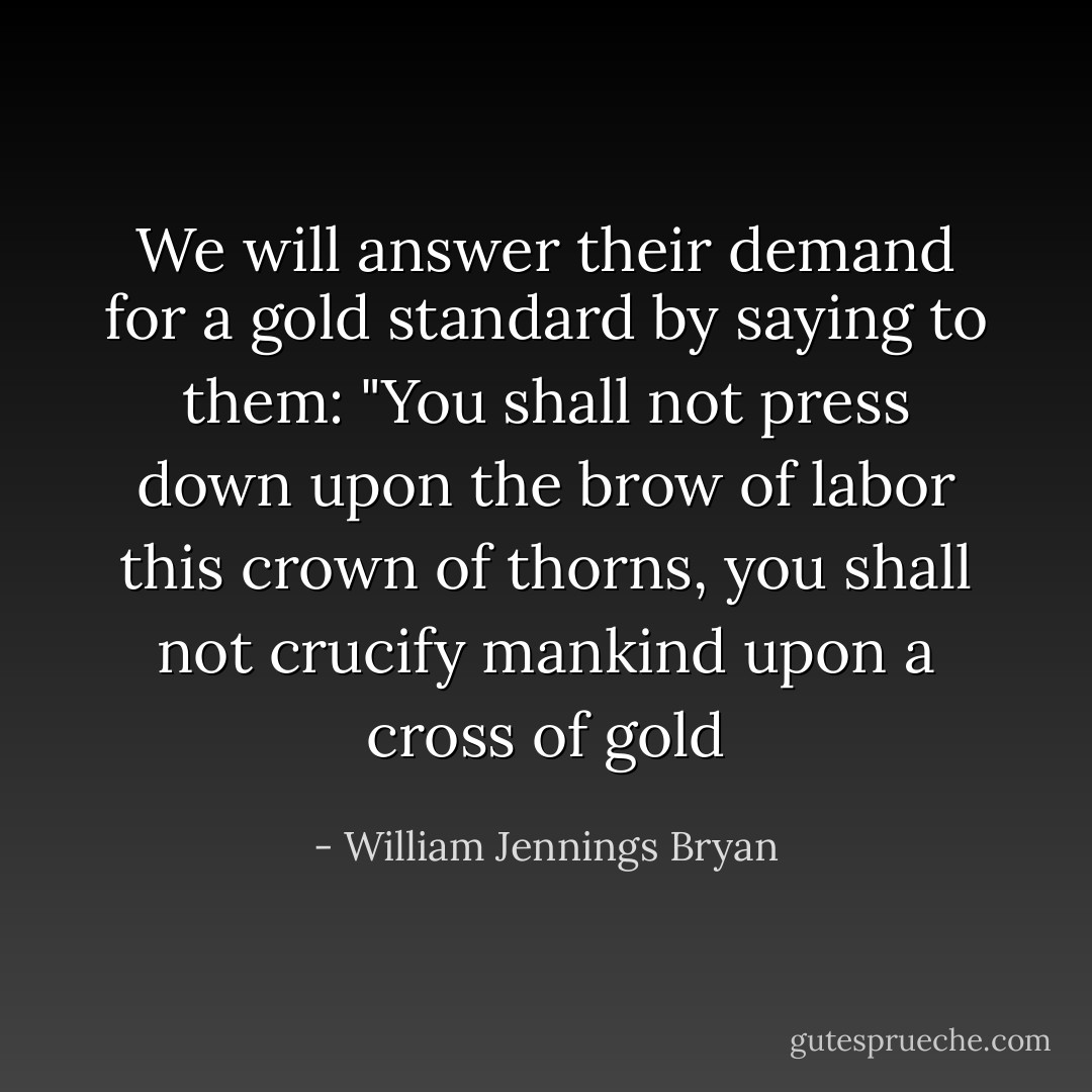We will answer their demand for a gold standard by saying to them: "You shall not press down upon the brow of labor this crown of thorns, you shall not crucify mankind upon a cross of gold - William Jennings Bryan