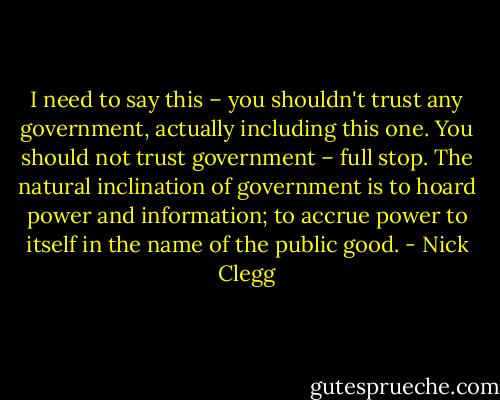 I need to say this – you shouldn't trust any government, actually including this one. You should not trust government – full stop. The natural inclination of government is to hoard power and information; to accrue power to itself in the name of the public good. - Nick Clegg