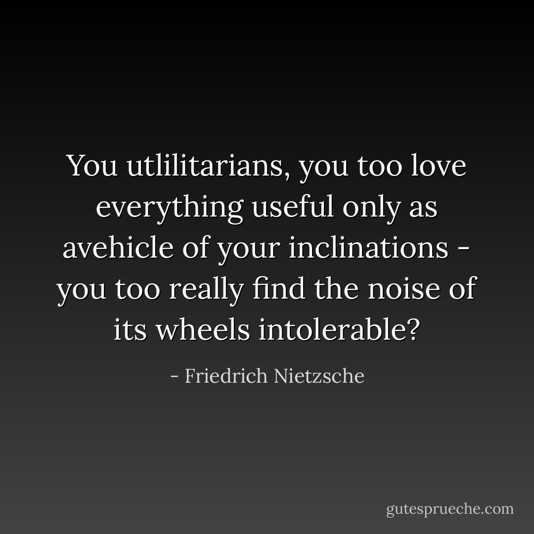 You utlilitarians, you too love everything useful only as avehicle of your inclinations - you too really find the noise of its wheels intolerable? - Friedrich Nietzsche