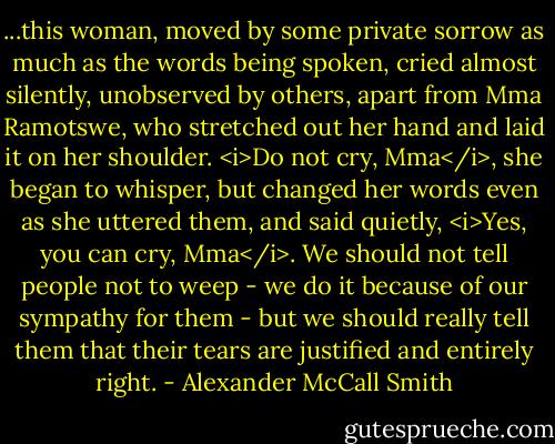 ...this woman, moved by some private sorrow as much as the words being spoken, cried almost silently, unobserved by others, apart from Mma Ramotswe, who stretched out her hand and laid it on her shoulder. <i>Do not cry, Mma</i>, she began to whisper, but changed her words even as she uttered them, and said quietly, <i>Yes, you can cry, Mma</i>. We should not tell people not to weep - we do it because of our sympathy for them - but we should really tell them that their tears are justified and entirely right. - Alexander McCall Smith