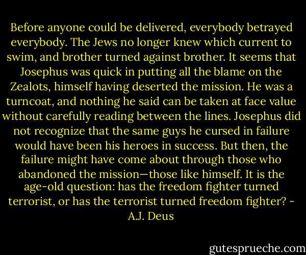 Before anyone could be delivered, everybody betrayed everybody. The Jews no longer knew which current to swim, and brother turned against brother. It seems that Josephus was quick in putting all the blame on the Zealots, himself having deserted the mission. He was a turncoat, and nothing he said can be taken at face value without carefully reading between the lines. Josephus did not recognize that the same guys he cursed in failure would have been his heroes in success. But then, the failure might have come about through those who abandoned the mission—those like himself. It is the age-old question: has the freedom fighter turned terrorist, or has the terrorist turned freedom fighter? - A.J. Deus