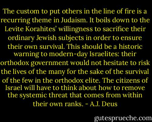 The custom to put others in the line of fire is a recurring theme in Judaism. It boils down to the Levite Korahites’ willingness to sacrifice their ordinary Jewish subjects in order to ensure their own survival. This should be a historic warning to modern-day Israelites: their orthodox government would not hesitate to risk the lives of the many for the sake of the survival of the few in the orthodox elite. The citizens of Israel will have to think about how to remove the systemic threat that comes from within their own ranks. - A.J. Deus