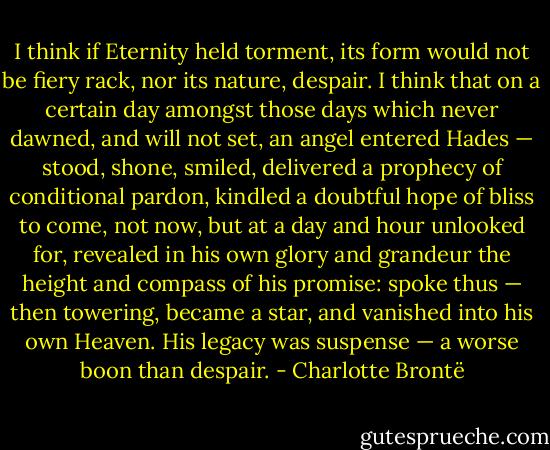 I think if Eternity held torment, its form would not be fiery rack, nor its nature, despair. I think that on a certain day amongst those days which never dawned, and will not set, an angel entered Hades — stood, shone, smiled, delivered a prophecy of conditional pardon, kindled a doubtful hope of bliss to come, not now, but at a day and hour unlooked for, revealed in his own glory and grandeur the height and compass of his promise: spoke thus — then towering, became a star, and vanished into his own Heaven. His legacy was suspense — a worse boon than despair. - Charlotte Brontë