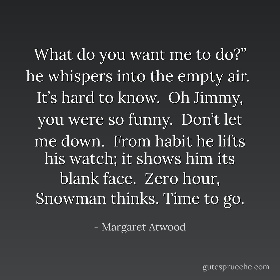 What do you want me to do?” he whispers into the empty air.<br /><br />It’s hard to know.<br /><br /><i>Oh Jimmy, you were so funny.</i><br /><br /><i>Don’t let me down.</i><br /><br />From habit he lifts his watch; it shows him its blank face.<br /><br />Zero hour, Snowman thinks. Time to go. - Margaret Atwood