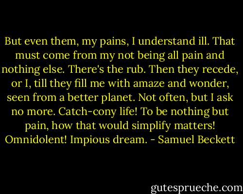 But even them, my pains, I understand ill. That must come from my not being all pain and nothing else. There's the rub. Then they recede, or I, till they fill me with amaze and wonder, seen from a better planet. Not often, but I ask no more. Catch-cony life! To be nothing but pain, how that would simplify matters! Omnidolent! Impious dream. - Samuel Beckett