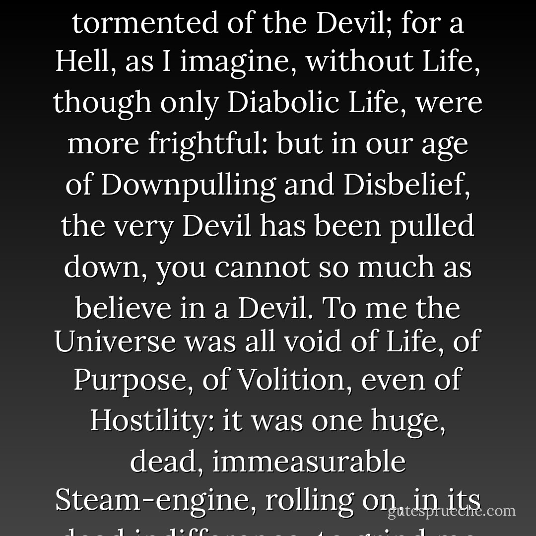 Some comfort it would have been, could I, like a Faust, have fancied myself tempted and tormented of the Devil; for a Hell, as I imagine, without Life, though only Diabolic Life, were more frightful: but in our age of Downpulling and Disbelief, the very Devil has been pulled down, you cannot so much as believe in a Devil. To me the Universe was all void of Life, of Purpose, of Volition, even of Hostility: it was one huge, dead, immeasurable Steam-engine, rolling on, in its dead indifference, to grind me limb from limb. - Thomas Carlyle