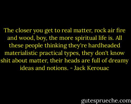 The closer you get to real matter, rock air fire and wood, boy, the more spiritual life is. All these people thinking they're hardheaded materialistic practical types, they don't know shit about matter, their heads are full of dreamy ideas and notions. - Jack Kerouac