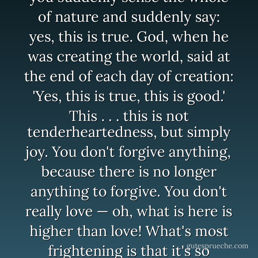 There are seconds, they come only five or six at a time, and you suddenly feel the presence of eternal harmony, fully achieved. It is nothing earthly; not that it's heavenly, but man cannot endure it in his earthly state. One must change physically or die. The feeling is clear and indisputable. As if you suddenly sense the whole of nature and suddenly say: yes, this is true. God, when he was creating the world, said at the end of each day of creation: 'Yes, this is true, this is good.' This . . . this is not tenderheartedness, but simply joy. You don't forgive anything, because there is no longer anything to forgive. You don't really love — oh, what is here is higher than love! What's most frightening is that it's so terribly clear, and there's such joy. If it were longer than five seconds — the soul couldn't endure it and would vanish. In those five seconds I live my life through, and for them I would give my whole life, because it's worth it. To endure ten seconds one would have to change physically . . . . - Fyodor Dostoevsky