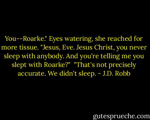 You--Roarke." Eyes watering, she reached for more tissue. "Jesus, Eve. Jesus Christ, you never sleep with anybody. And you're telling me you slept with Roarke?"<br /><br />"That's not precisely accurate. We didn't sleep. - J.D. Robb