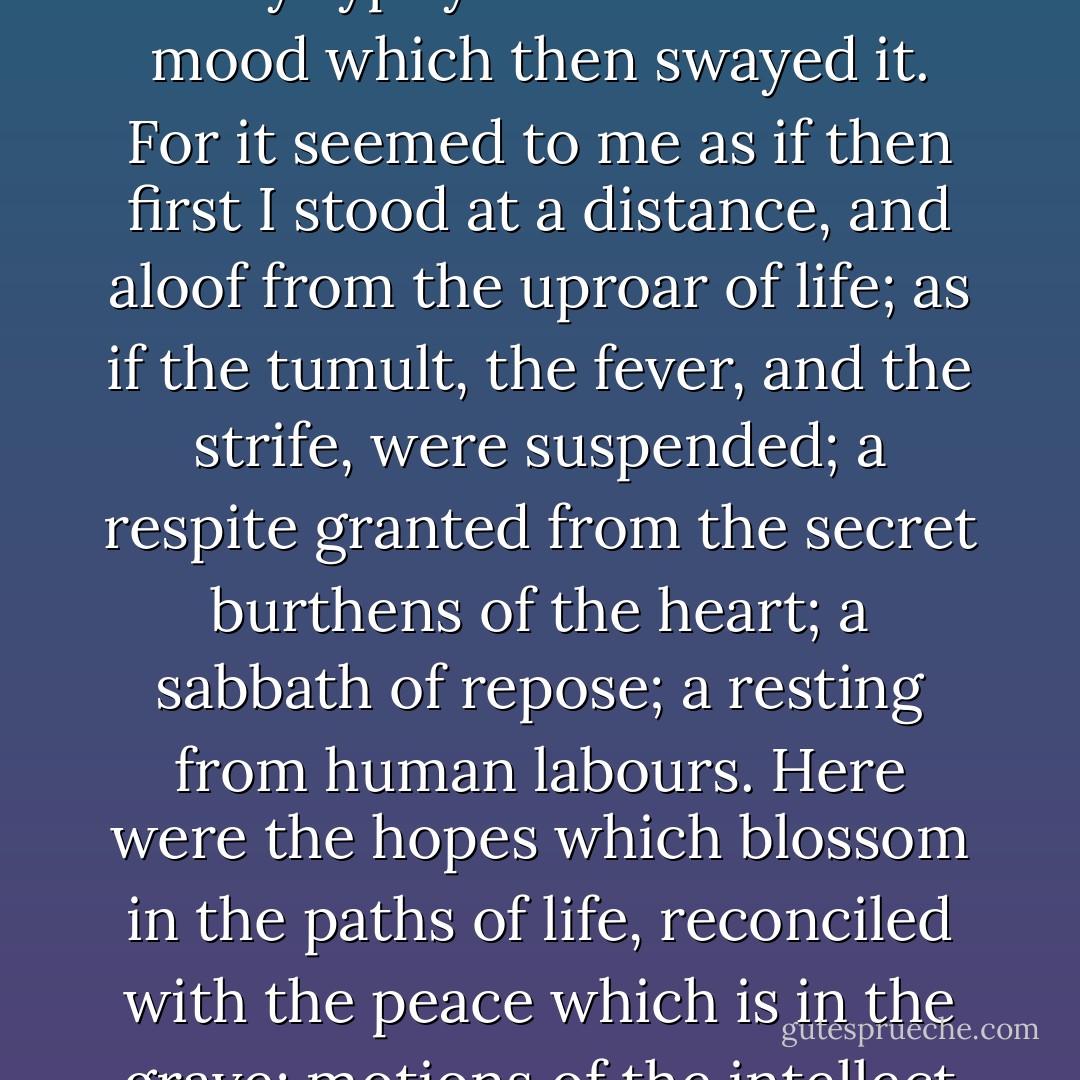 The town of L— represented the earth, with its sorrows and its graves left behind, yet not out of sight, nor wholly forgotten. The ocean, in everlasting but gentle agitation, and brooded over by a dove-like calm, might not unfitly typify the mind and the mood which then swayed it. For it seemed to me as if then first I stood at a distance, and aloof from the uproar of life; as if the tumult, the fever, and the strife, were suspended; a respite granted from the secret burthens of the heart; a sabbath of repose; a resting from human labours. Here were the hopes which blossom in the paths of life, reconciled with the peace which is in the grave; motions of the intellect as unwearied as the heavens, yet for all anxieties a halcyon calm: a tranquility that seemed no product of inertia, but as if resulting from mighty and equal antagonisms; infinite activities, infinite repose. - Thomas de Quincey