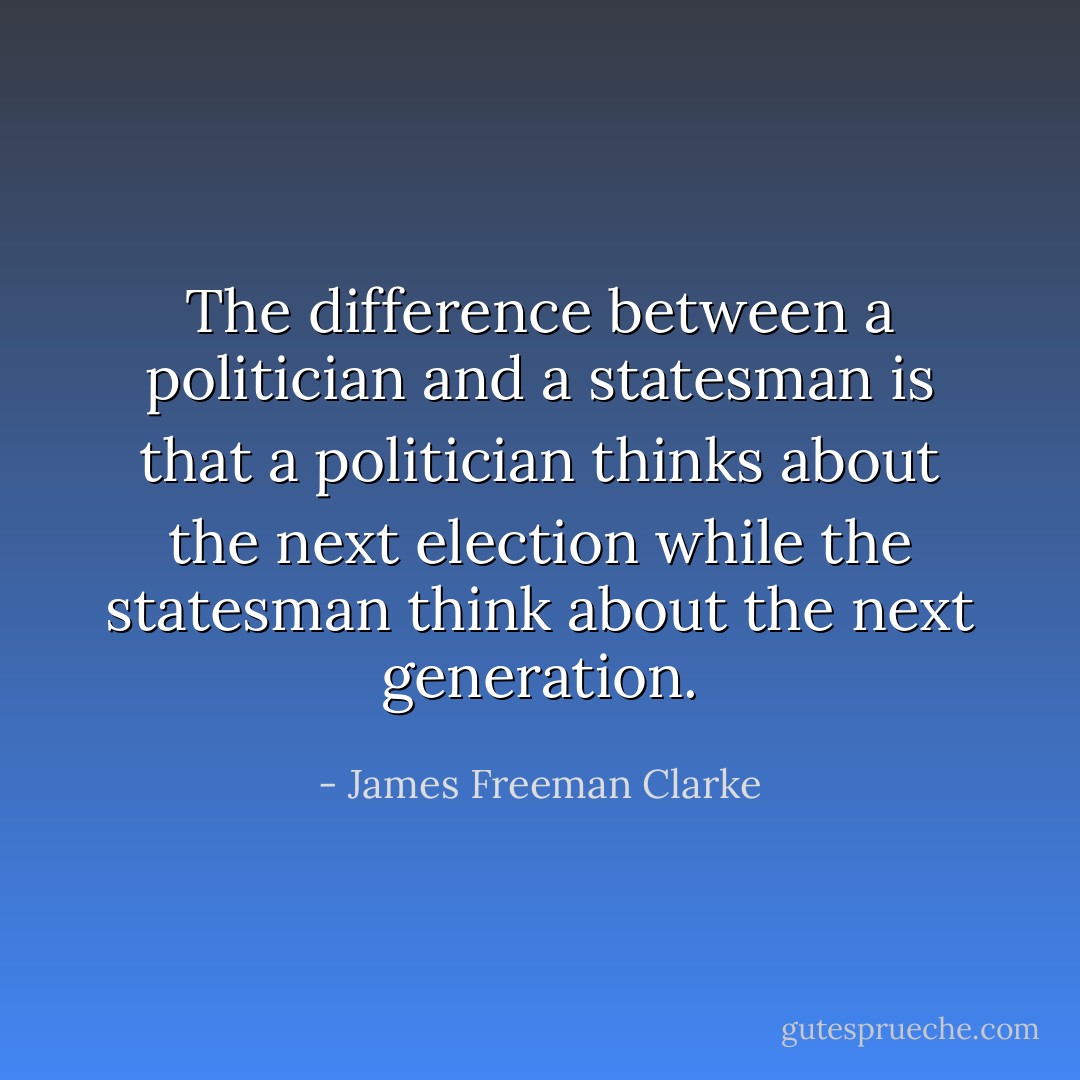 The difference between a politician and a statesman is that a politician thinks about the next election while the statesman think about the next generation. - James Freeman Clarke