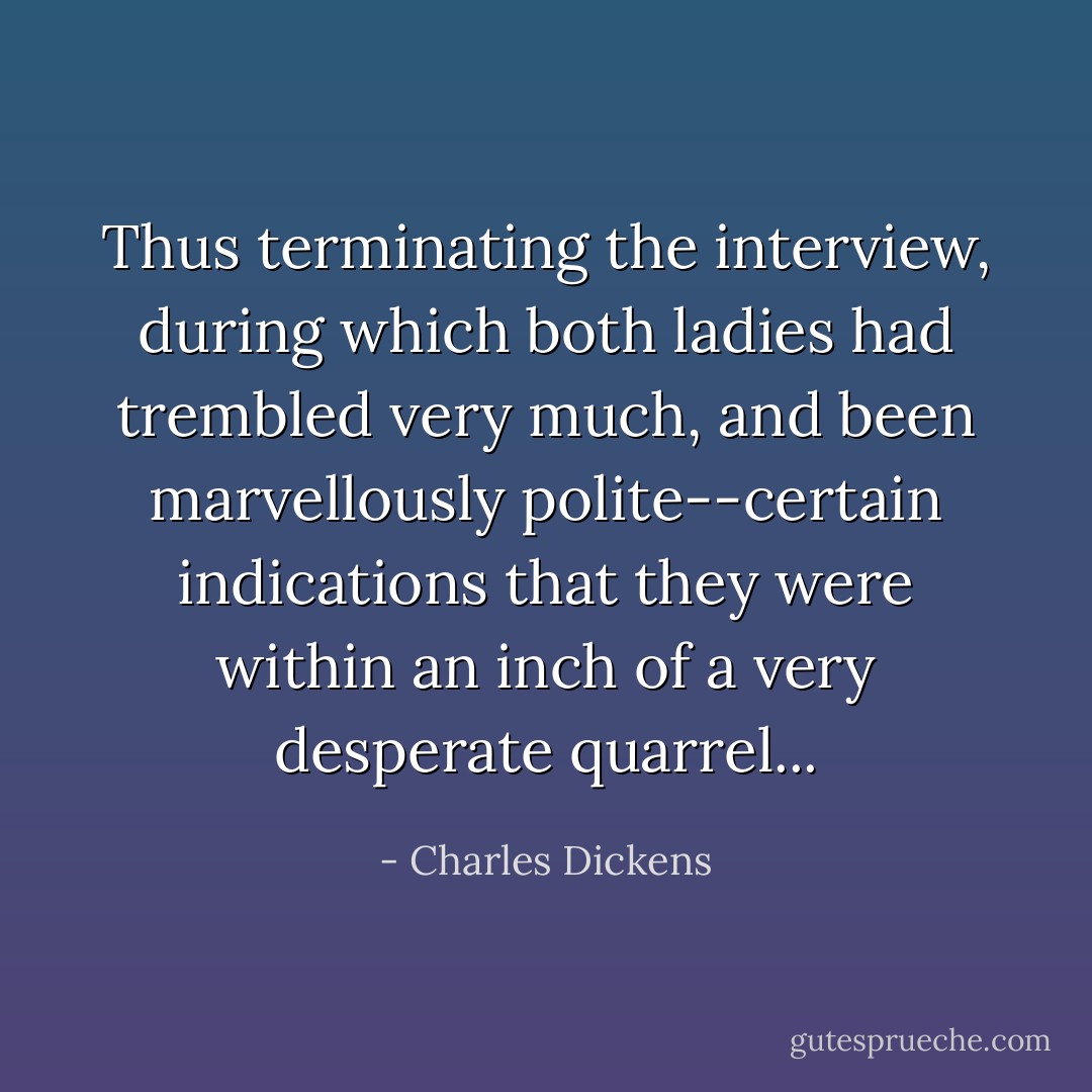 Thus terminating the interview, during which both ladies had trembled very much, and been marvellously polite--certain indications that they were within an inch of a very desperate quarrel... - Charles Dickens