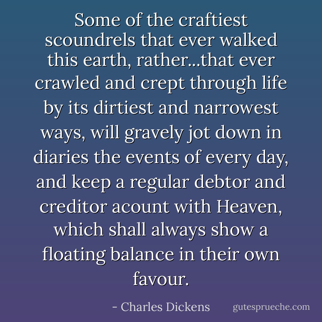 Some of the craftiest scoundrels that ever walked this earth, rather...that ever crawled and crept through life by its dirtiest and narrowest ways, will gravely jot down in diaries the events of every day, and keep a regular debtor and creditor acount with Heaven, which shall always show a floating balance in their own favour. - Charles Dickens