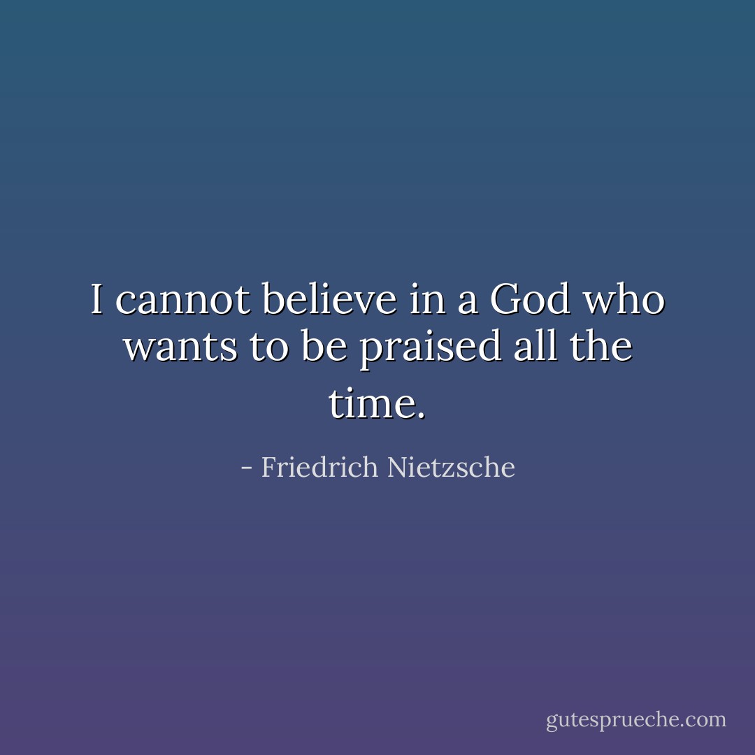I cannot believe in a God who wants to be praised all the time. - Friedrich Nietzsche
