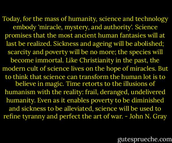 Today, for the mass of humanity, science and technology embody 'miracle, mystery, and authority'. Science promises that the most ancient human fantasies will at last be realized. Sickness and ageing will be abolished; scarcity and poverty will be no more; the species will become immortal. Like Christianity in the past, the modern cult of science lives on the hope of miracles. But to think that science can transform the human lot is to believe in magic. Time retorts to the illusions of humanism with the reality: frail, deranged, undelivered humanity. Even as it enables poverty to be diminished and sickness to be alleviated, science will be used to refine tyranny and perfect the art of war. - John N. Gray