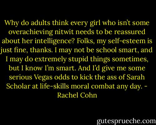 Why do adults think every girl who isn’t some overachieving nitwit needs to be reassured about her intelligence? Folks, my self-esteem is just fine, thanks. I may not be school smart, and I may do extremely stupid things sometimes, but I know I’m smart. And I’d give me some serious Vegas odds to kick the ass of Sarah Scholar at life-skills moral combat any day. - Rachel Cohn