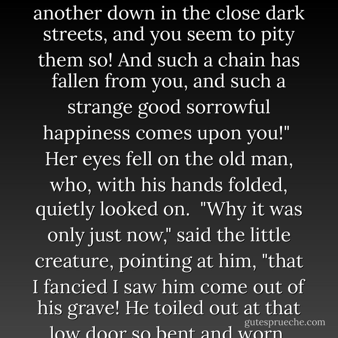 We are thankful to come here for rest, sir," said Jenny. "You see, you don't know what the rest of this place is to us; does he, Lizzie? It's the quiet, and the air."<br /><br />"The quiet!" repeated Fledgeby, with a contemptuous turn of his head towards the City's roar. "And the air!" with a "Poof!" at the smoke.<br /><br />"Ah!" said Jenny. "But it's so high. And you see the clouds rushing on above the narrow streets, not minding them, and you see the golden arrows pointing at the mountains in the sky from which the wind comes, and you feel as if you were dead."<br /><br />The little creature looked above her, holding up her slight transparent hand.<br /><br />"How do you feel when you are dead?" asked Fledgeby, much perplexed.<br /><br />"Oh, so tranquil!" cried the little creature, smiling. "Oh, so peaceful and so thankful! And you hear the people who are alive, crying, and working, and calling to one another down in the close dark streets, and you seem to pity them so! And such a chain has fallen from you, and such a strange good sorrowful happiness comes upon you!"<br /><br />Her eyes fell on the old man, who, with his hands folded, quietly looked on.<br /><br />"Why it was only just now," said the little creature, pointing at him, "that I fancied I saw him come out of his grave! He toiled out at that low door so bent and worn, and then he took his breath and stood upright, and looked all round him at the sky, and the wind blew upon him, and his life down in the dark was over!—Till he was called back to life," she added, looking round at Fledgeby with that lower look of sharpness. "Why did you call him back?"<br /><br />"He was long enough coming, anyhow," grumbled Fledgeby.<br /><br />"But you are not dead, you know," said Jenny Wren. "Get down to life!"<br /><br />Mr Fledgeby seemed to think it rather a good suggestion, and with a nod turned round. As Riah followed to attend him down the stairs, the little creature called out to the Jew in a silvery tone, "Don't be long gone. Come back, and be dead!" And still as they went down they heard the little sweet voice, more and more faintly, half calling and half singing, "Come back and be dead, Come back and be dead! - Charles Dickens