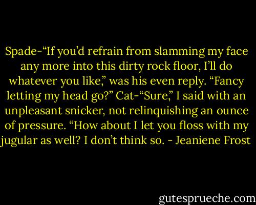 Spade-“If you’d refrain from slamming my face any more into this dirty rock floor, I’ll do whatever you like,” was his even reply. “Fancy<br />letting my head go?”<br />Cat-“Sure,” I said with an unpleasant snicker, not relinquishing an ounce of pressure. “How about I let you floss with my jugular as<br />well? I don’t think so. - Jeaniene Frost