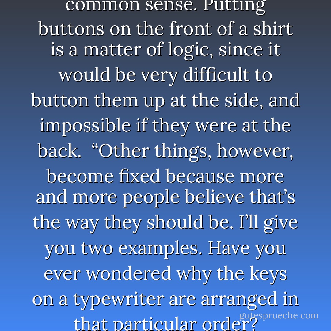 Some things are governed by common sense. Putting buttons on the front of a shirt is a matter of logic, since it would be very difficult to button them up at the side, and impossible if they were at the back.<br /> “Other things, however, become fixed because more and more people believe that’s the way they should be. I’ll give you two examples. Have you ever wondered why the keys on a typewriter are arranged in that particular order? - Paulo Coelho
