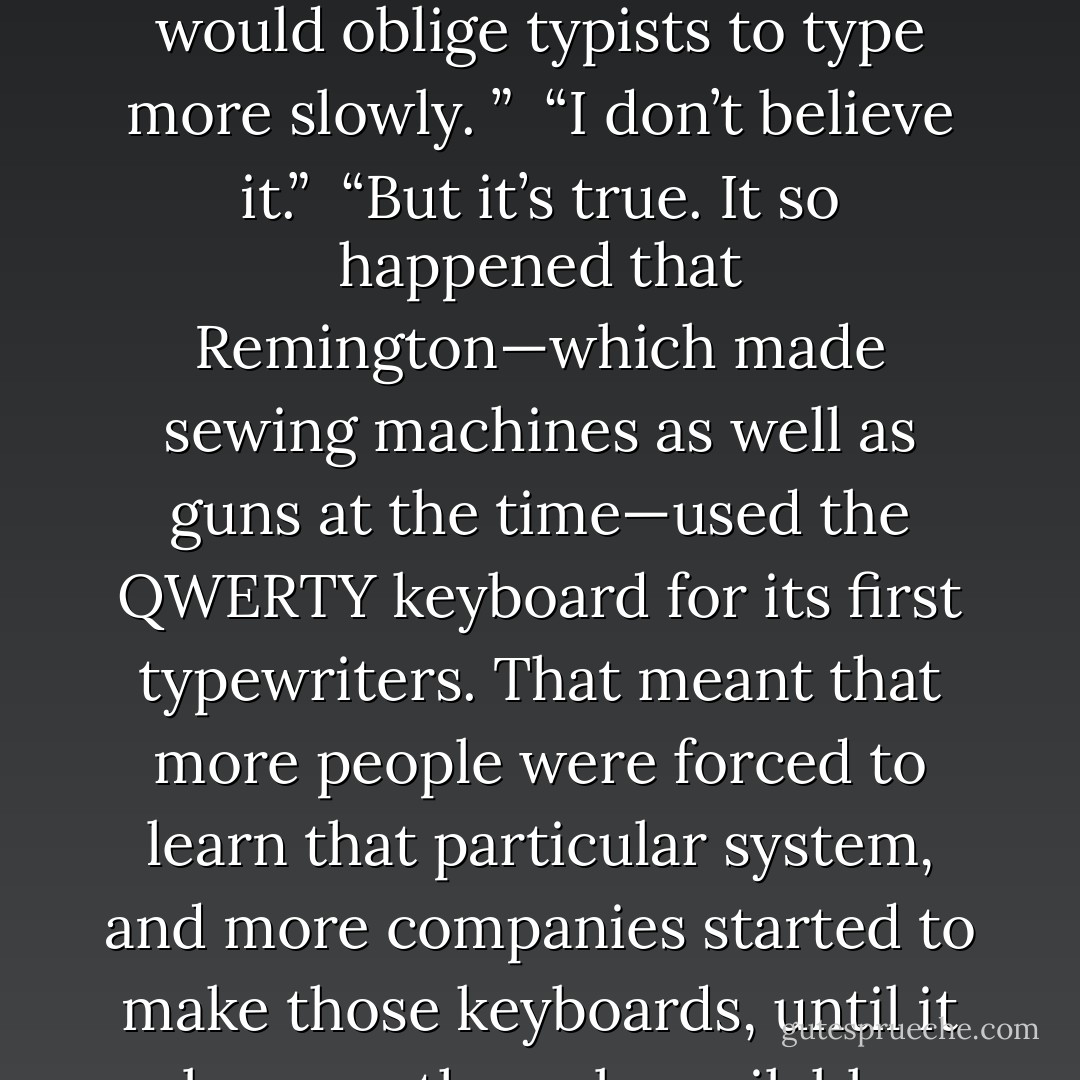 Have you ever wondered why the keys on a typewriter are arranged in that particular order?”<br /> “No, I haven’t.”<br /> “We call it the QWERTY keyboard, because that’s the order of the letters on the first row of keys. I once wondered why it was like that, and I found the answer. The first machine was invented by Christopher Sholes, in 1873, to improve on calligraphy, but there was a problem: If a person typed very fast, the keys got stuck together and stopped the machine from working. Then Sholes designed the QWERTY keyboard, a keyboard that would oblige typists to type more slowly. ”<br /> “I don’t believe it.”<br /> “But it’s true. It so happened that Remington—which made sewing machines as well as guns at the time—used the QWERTY keyboard for its first typewriters. That meant that more people were forced to learn that particular system, and more companies started to make those keyboards, until it became the only available model. To repeat: The keyboard on typewriters and computers was designed so that people would type more slowly, not more quickly, do you understand? If you changed the letters around, you wouldn’t find anyone to buy your product.”<br /> When she saw a keyboard for the first time, Mari had wondered why the letters weren’t in alphabetical order, but she had then promptly forgotten about it. She assumed it was simply the best layout for people to type quickly. - Paulo Coelho