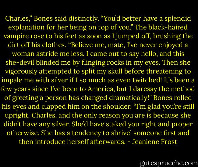 Charles,” Bones said distinctly. “You’d better have a splendid explanation for her being on top of you.”<br />The black-haired vampire rose to his feet as soon as I jumped off, brushing the dirt off his clothes.<br />“Believe me, mate, I’ve never enjoyed a woman astride me less. I came out to say hello, and this she-devil blinded me by flinging rocks in my eyes. Then she vigorously attempted to split my skull before threatening to impale me with silver if I so much as even<br />twitched! It’s been a few years since I’ve been to America, but I daresay the method of greeting a person has changed<br />dramatically!”<br />Bones rolled his eyes and clapped him on the shoulder. “I’m glad you’re still upright, Charles, and the only reason you are is because she didn’t have any silver. She’d have staked you right and proper otherwise. She has a tendency to shrivel someone first<br />and then introduce herself afterwards. - Jeaniene Frost