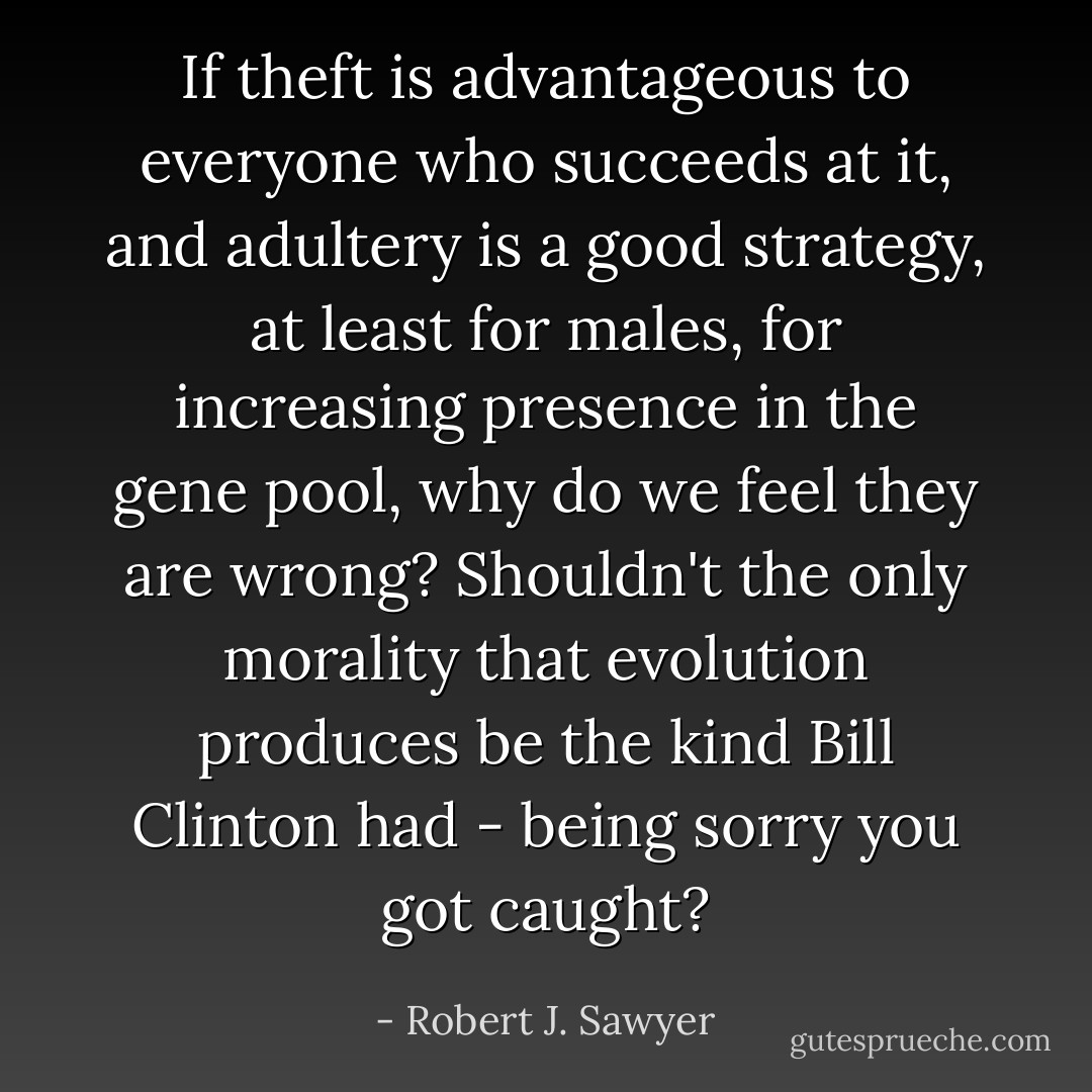 If theft is advantageous to everyone who succeeds at it, and adultery is a good strategy, at least for males, for increasing presence in the gene pool, why do we feel they are wrong? Shouldn't the only morality that evolution produces be the kind Bill Clinton had - being sorry you got caught? - Robert J. Sawyer