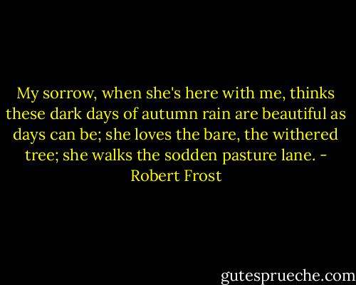 My sorrow, when she's here with me, thinks these dark days of autumn rain are beautiful as days can be; she loves the bare, the withered tree; she walks the sodden pasture lane. - Robert Frost
