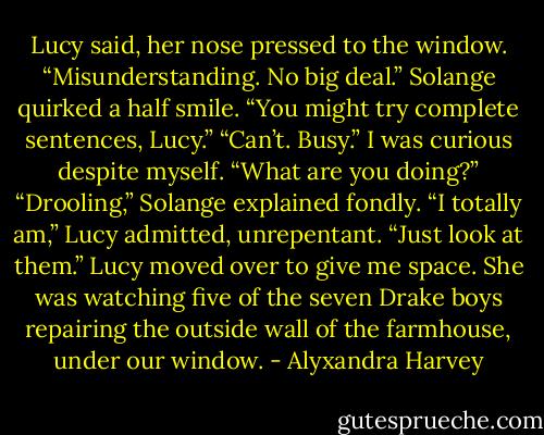 Lucy said, her nose pressed to the window. “Misunderstanding. No big deal.”<br />Solange quirked a half smile. “You might try complete sentences, Lucy.”<br />“Can’t. Busy.”<br />I was curious despite myself. “What are you doing?”<br />“Drooling,” Solange explained fondly.<br />“I totally am,” Lucy admitted, unrepentant. “Just look at them.”<br />Lucy moved over to give me space. She was watching five of the seven Drake boys repairing the outside wall of the farmhouse, under our window. - Alyxandra Harvey