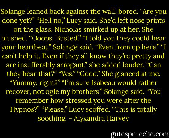 Solange leaned back against the wall, bored. “Are you done yet?”<br />“Hell no,” Lucy said. She’d left nose prints on the glass. Nicholas smirked up at her. She blushed. “Ooops. Busted.”<br />“I told you they could hear your heartbeat,” Solange said.<br />“Even from up here.”<br />“I can’t help it. Even if they all know they’re pretty and are insufferably arrogant,” she added louder. “Can they hear that?”<br />“Yes.”<br />“Good.” She glanced at me. “Yummy, right?”<br />“I’m sure Isabeau would rather recover, not ogle my brothers,”<br />Solange said. “You remember how stressed you were after the Hypnos?”<br />“Please,” Lucy scoffed. “This is totally soothing. - Alyxandra Harvey