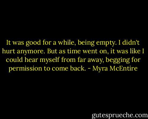 It was good for a while, being empty. I didn't hurt anymore. But as time went on, it was like I could hear myself from far away, begging for permission to come back. - Myra McEntire
