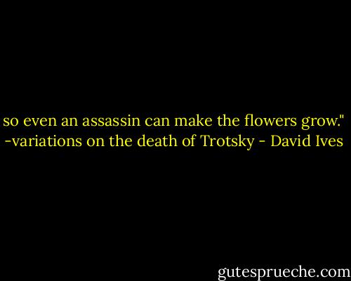 so even an assassin can make the flowers grow." -variations on the death of Trotsky - David Ives