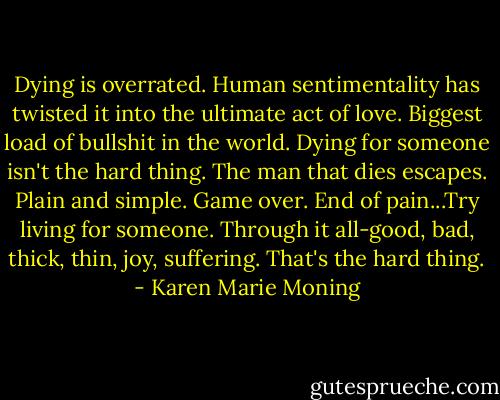 Dying is overrated. Human sentimentality has twisted it into the ultimate act of love. Biggest load of bullshit in the world. Dying for someone isn't the hard thing. The man that dies escapes. Plain and simple. Game over. End of pain...Try living for someone. Through it all-good, bad, thick, thin, joy, suffering. That's the hard thing. - Karen Marie Moning