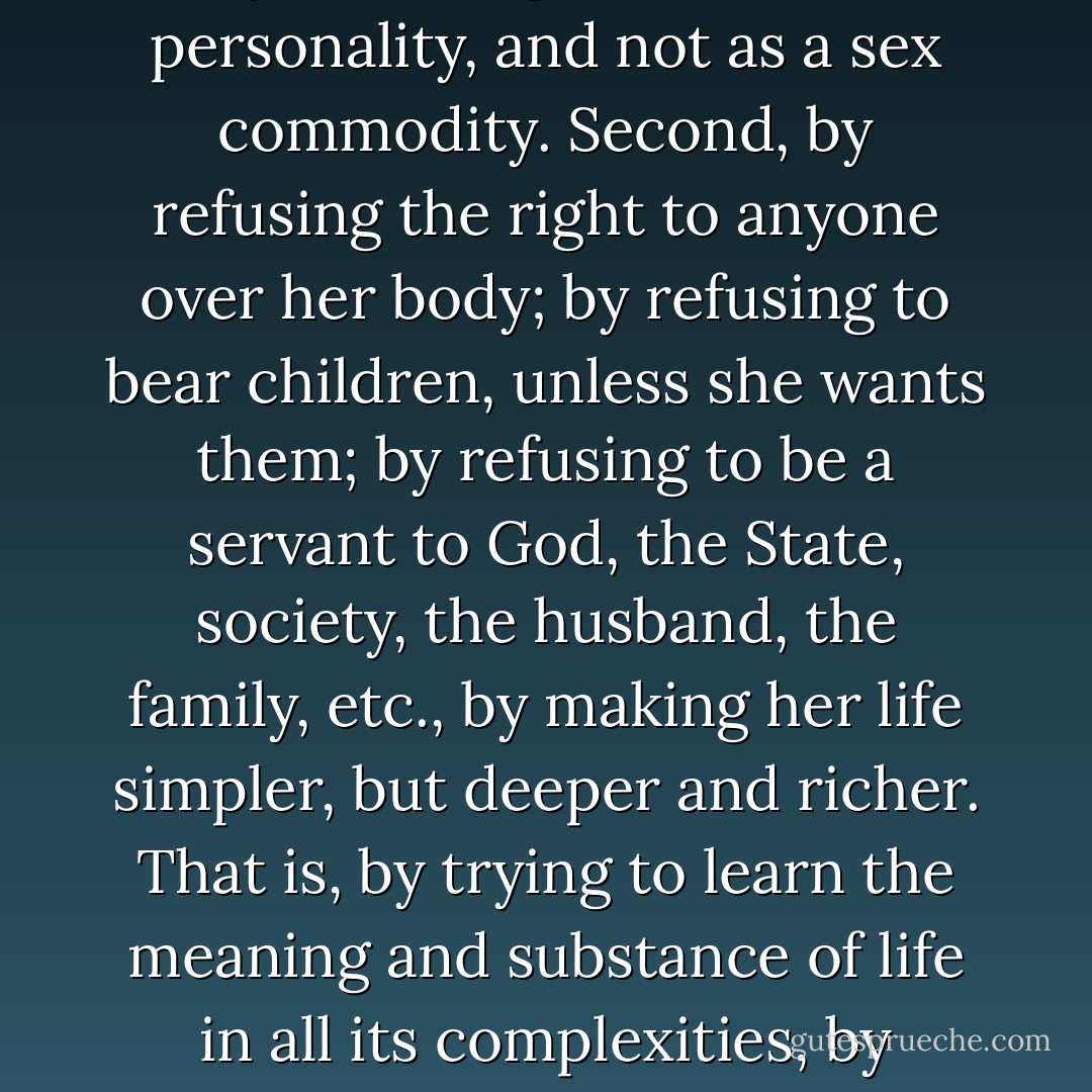 The import is not the kind of work woman does, but rather the quality of the work she furnishes. She can give suffrage or the ballot no new quality, nor can she receive anything from it that will enhance her own quality. Her development, her freedom, her independence, must come from and through herself. First, by asserting herself as a personality, and not as a sex commodity. Second, by refusing the right to anyone over her body; by refusing to bear children, unless she wants them; by refusing to be a servant to God, the State, society, the husband, the family, etc., by making her life simpler, but deeper and richer. That is, by trying to learn the meaning and substance of life in all its complexities, by freeing herself from the fear of public opinion and public condemnation. Only that, and not the ballot, will set woman free, will maker her a force hitherto unknown in the world, a force for real love, for peace, for harmony; a force of divine fire, of life-giving; a creator of free men and women. <br /><br />from Woman Suffrage- 1910 - Emma Goldman