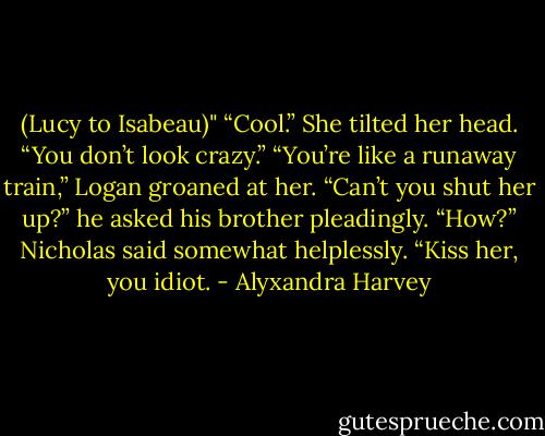 (Lucy to Isabeau)"<br />“Cool.” She tilted her head. “You don’t look crazy.”<br />“You’re like a runaway train,” Logan groaned at her. “Can’t you shut her up?” he asked his brother pleadingly.<br />“How?” Nicholas said somewhat helplessly.<br />“Kiss her, you idiot. - Alyxandra Harvey