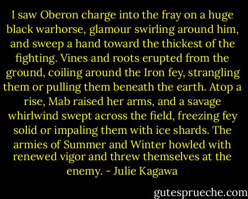 I saw Oberon charge into the fray on a huge black warhorse, glamour swirling around him, and sweep a hand toward the thickest of the fighting. Vines and roots erupted from the ground, coiling around the Iron fey, strangling them or pulling them beneath the earth. Atop a rise, Mab raised her arms, and a savage whirlwind swept across the field, freezing fey solid or impaling them with ice shards. The armies of Summer and Winter howled with renewed vigor and threw themselves at the enemy. - Julie Kagawa