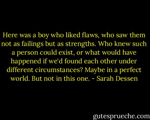 Here was a boy who liked flaws, who saw them not as failings but as strengths. Who knew such a person could exist, or what would have happened if we'd found each other under different circumstances? Maybe in a perfect world. But not in this one. - Sarah Dessen