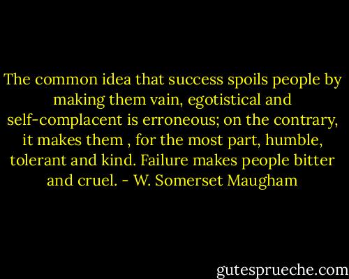 The common idea that success spoils people by making them vain, egotistical and self-complacent is erroneous; on the contrary, it makes them , for the most part, humble, tolerant and kind. Failure makes people bitter and cruel. - W. Somerset Maugham