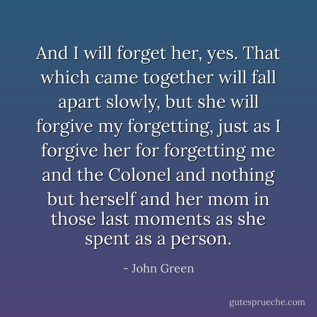 And I will forget her, yes. That which came together will fall apart slowly, but she will forgive my forgetting, just as I forgive her for forgetting me and the Colonel and nothing but herself and her mom in those last moments as she spent as a person. - John Green