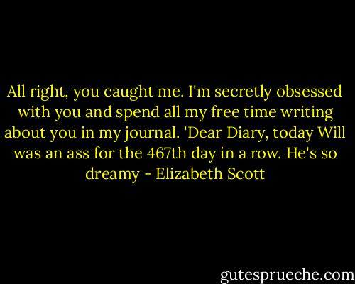 All right, you caught me. I'm secretly obsessed with you and spend all my free time writing about you in my journal. 'Dear Diary, today Will was an ass for the 467th day in a row. He's so dreamy - Elizabeth Scott