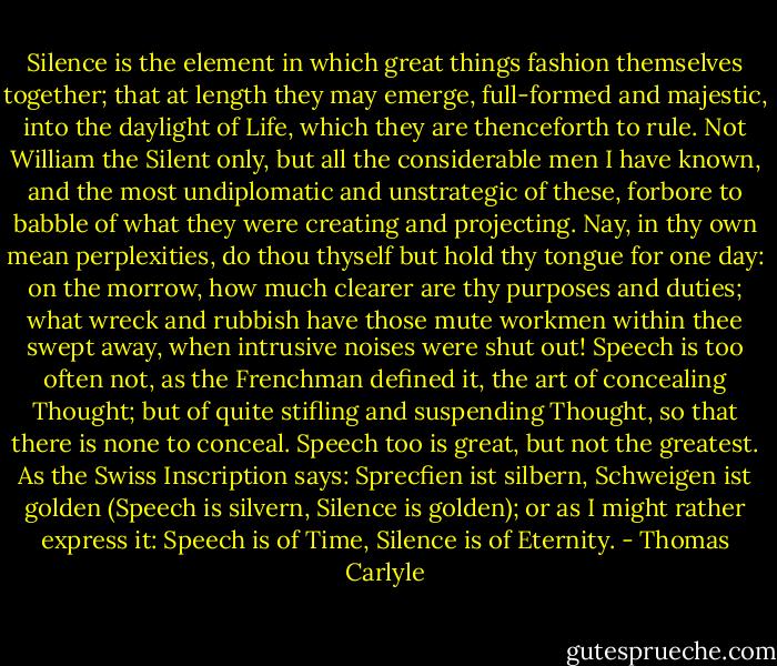 Silence is the element in which great things fashion themselves together; that at length they may emerge, full-formed and majestic, into the daylight of Life, which they are thenceforth to rule. Not William the Silent only, but all the considerable men I have known, and the most undiplomatic and unstrategic of these, forbore to babble of what they were creating and projecting. Nay, in thy own mean perplexities, do thou thyself but hold thy tongue for one day: on the morrow, how much clearer are thy purposes and duties; what wreck and rubbish have those mute workmen within thee swept away, when intrusive noises were shut out! Speech is too often not, as the Frenchman defined it, the art of concealing Thought; but of quite stifling and suspending Thought, so that there is none to conceal. Speech too is great, but not the greatest. As the Swiss Inscription says: Sprecfien ist silbern, Schweigen ist golden (Speech is silvern, Silence is golden); or as I might rather express it: Speech is of Time, Silence is of Eternity. - Thomas Carlyle
