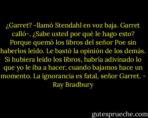 ¿Garret? -llamó Stendahl en voz baja. Garret calló-. ¿Sabe usted por qué le hago esto? Porque quemó los libros del señor Poe sin haberlos leído. Le bastó la opinión de los demás. Si hubiera leído los libros, habría adivinado lo que yo le iba a hacer, cuando bajamos hace un momento. La ignorancia es fatal, señor Garret. - Ray Bradbury
