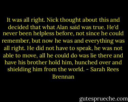 It was all right. Nick thought about this and decided that what Alan said was true. He'd never been helpless before, not since he could remember, but now he was and everything was all right. He did not have to speak, he was not able to move, all he could do was lie there and have his brother hold him, hunched over and shielding him from the world. - Sarah Rees Brennan