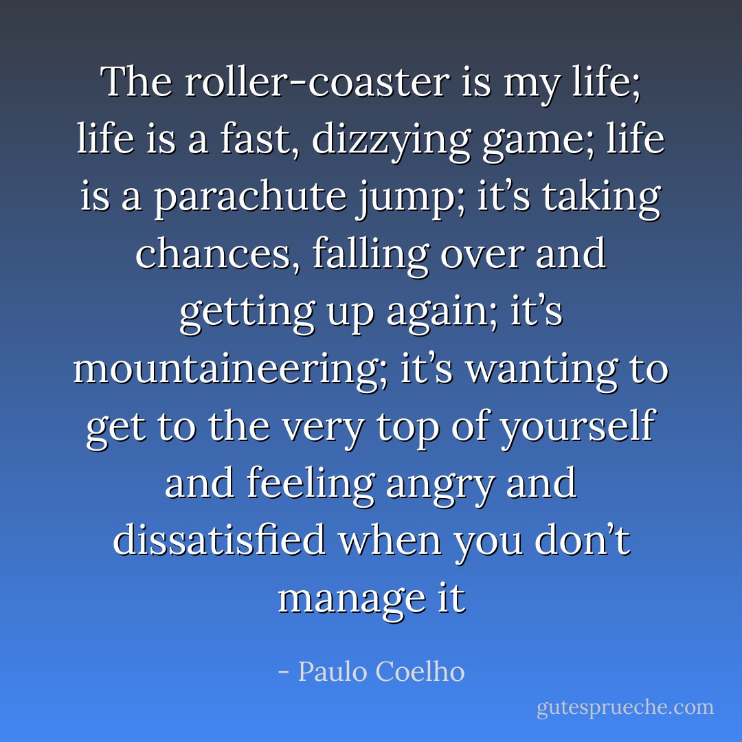 The roller-coaster is my life; life is a fast, dizzying game; life is a parachute jump; it’s taking chances, falling over and getting up again; it’s mountaineering; it’s wanting to get to the very top of yourself and feeling angry and dissatisfied when you don’t manage it - Paulo Coelho