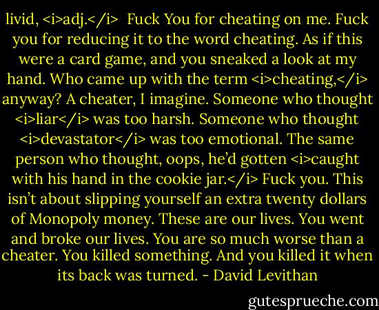 livid, <i>adj.</i><br /><br />Fuck You for cheating on me. Fuck you for reducing it to the word cheating. As if this were a card game, and you sneaked a look at my hand. Who came up with the term <i>cheating,</i> anyway? A cheater, I imagine. Someone who thought <i>liar</i> was too harsh. Someone who thought <i>devastator</i> was too emotional. The same person who thought, oops, he’d gotten <i>caught with his hand in the cookie jar.</i> Fuck you. This isn’t about slipping yourself an extra twenty dollars of Monopoly money. These are our lives. You went and broke our lives. You are so much worse than a cheater. You killed something. And you killed it when its back was turned. - David Levithan