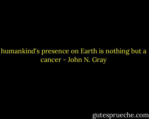 humankind's presence on Earth is nothing but a cancer - John N. Gray