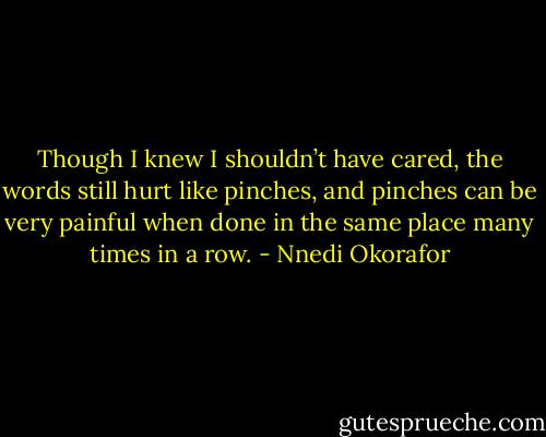 Though I knew I shouldn’t have cared, the words still hurt like pinches, and pinches can be very painful when done in the same place many times in a row. - Nnedi Okorafor