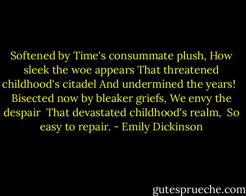Softened by Time's consummate plush,<br />How sleek the woe appears<br />That threatened childhood's citadel<br />And undermined the years!<br /> <br />Bisected now by bleaker griefs,<br />We envy the despair <br />That devastated childhood's realm, <br />So easy to repair. - Emily Dickinson