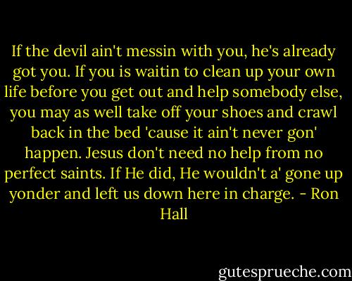 If the devil ain't messin with you, he's already got you. If you is waitin to clean up your own life before you get out and help somebody else, you may as well take off your shoes and crawl back in the bed 'cause it ain't never gon' happen. Jesus don't need no help from no perfect saints. If He did, He wouldn't a' gone up yonder and left us down here in charge. - Ron Hall