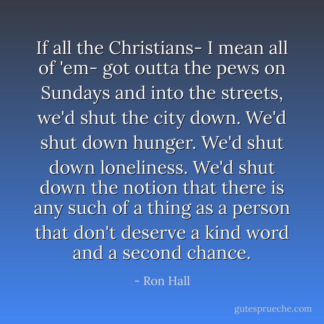 If all the Christians- I mean all of 'em- got outta the pews on Sundays and into the streets, we'd shut the city down.<br />We'd shut down hunger.<br />We'd shut down loneliness.<br />We'd shut down the notion that there is any such of a thing as a person that don't deserve a kind word and a second chance. - Ron Hall